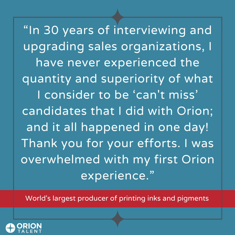 In 30 years of interviewing and upgrading sales organizations, I have never experienced the quantity and superiority of what I consider to be 'can't miss' candidates that I did with Orion; and it all happened in one day! Thank you for your efforts. I was overwhelmed with my first Orion experience. 